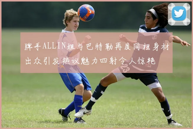 牌手ALLIN姐与巴特勒再度同框身材出众引发热议魅力四射令人惊艳