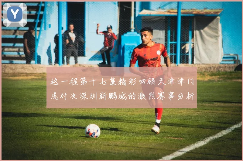 这一程第十七集精彩回顾天津津门虎对决深圳新鹏城的激烈赛事分析与亮点解读