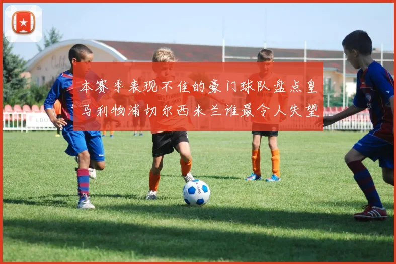 本赛季表现不佳的豪门球队盘点皇马利物浦切尔西米兰谁最令人失望