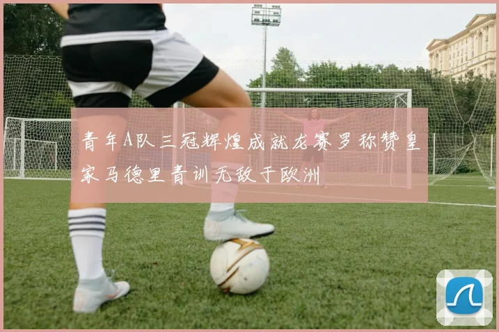 青年A队三冠辉煌成就龙赛罗称赞皇家马德里青训无敌于欧洲