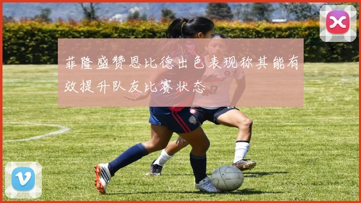 菲隆盛赞恩比德出色表现称其能有效提升队友比赛状态