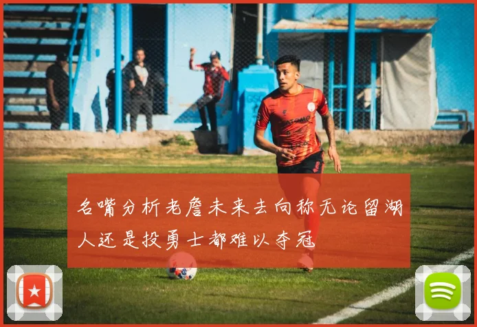 名嘴分析老詹未来去向称无论留湖人还是投勇士都难以夺冠