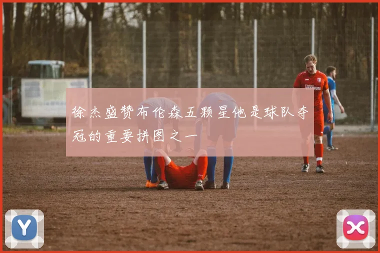 徐杰盛赞布伦森五颗星他是球队夺冠的重要拼图之一