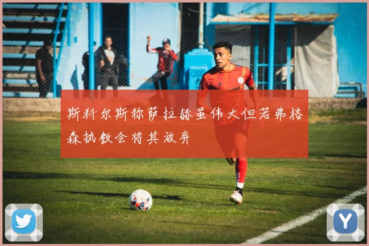 斯科尔斯称萨拉赫虽伟大但若弗格森执教会将其放弃