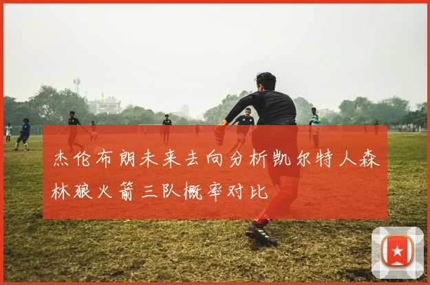 杰伦布朗未来去向分析凯尔特人森林狼火箭三队概率对比