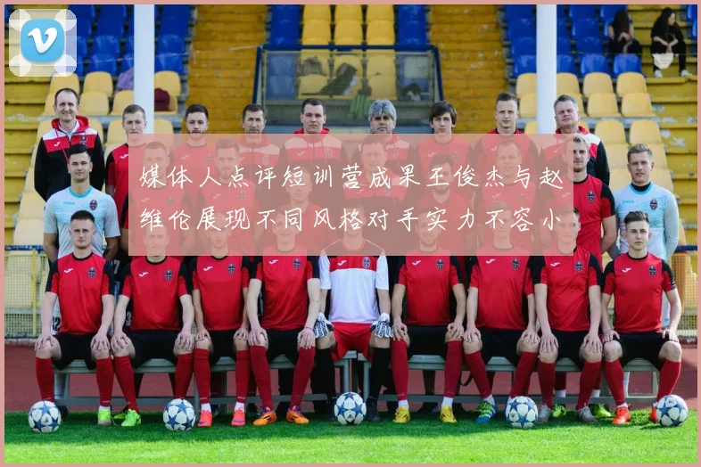 媒体人点评短训营成果王俊杰与赵维伦展现不同风格对手实力不容小觑