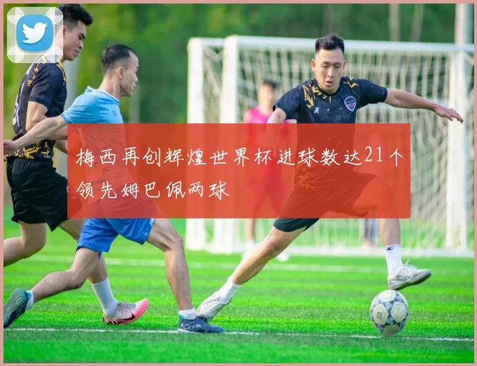 梅西再创辉煌世界杯进球数达21个领先姆巴佩两球